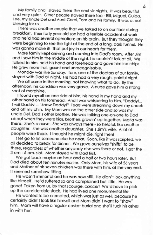 A My family and | stayed there the next six nights, 1t was beaufiiul and very quiet. Other people stayed there 100 - Bill Miguel, Guida, Lee. my Uncle Del and Aunt Carol, Tom and his family. 1t was o reol blessing for us. There was another couple that we talked 1o on our floor during breakiast. Their forly year old son had a ferrible accident at work and he’d had several operations on his brain. But they thought they were beginning fo see the light at the end of a long, dork funnel. He was gonna make il That put joy in our hearls for them. More family kept artiving and coming info Dad’s room. After Jim and I saw himin the middle of the night, he couidn’t talk ot all. We. falked 1o him. held his hand and forehead and gave him ice chips. He grew more frail, gaunt and unrecognizable. Monday was like Sundoy. Tom, one of the doctors of our family, stayed with Dad all night. He had had a very rough, painful night. We all came in the morming. not knowing what fo do. By the afternoon, his condition was very grave. A nurse gave him a strong shot of morphine. | found myself on one side of him, his hand in my hand and my other hand on his forehead. And I was whispering 1o him, “DaddyL.. 1 will Doddy!... | know Daddy!" Tears were sireaming down my cheek and off my chin. My Mom was on the ofher side and so was my uncle Del. Dad’s ofher brother. He was falking one-on-one o Dad about when they were kics, brothers growin’ up fogether. Maria was there. She’s anurse. She was always there - so helpul, like another daughter. She was another daughter. She’s Jim’s wife. A lof of people were there. | thought he might die, right then! 1let go fo lef someone else be near. Soon, like it was scripted, we all decided to breok for dinner. We gave ourselves “shiffs” to be there. regardless of whether anybody else was there or not. | got the. 3am -6 om. slot. Mom stayed with Dad first. We got back maybe an hour and a half or two hours lafer. But Dad died about fen minutes earlier. Only Morn, his wife of 56 years and Mother of his seven children was there with him, af the very end. It seemed somehow fitting. He wasn’t immorial and he was now sfil. He didn’t look anything like himself. He’d suffered so ana complained but ittle. He was gone! Taken from us, by that scourge. cancer! We’d have o pick up the considerable slack. He had lived one monumental ffe! He wonted to be cremated, which was just s well, because he certainly didn’t look like himself and Mom didn’t want fo “show" him. Mo will have a regular casket burial and she’ll fuck his cshes in with her.